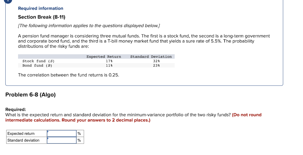 Required information
Section Break (8-11)
[The following information applies to the questions displayed below.]
A pension fund manager is considering three mutual funds. The first is a stock fund, the second is a long-term government
and corporate bond fund, and the third is a T-bill money market fund that yields a sure rate of 5.5%. The probability
distributions of the risky funds are:
Stock fund (S)
Bond fund (B)
Expected Return Standard Deviation
17%
328
11%
238
The correlation between the fund returns is 0.25.
Problem 6-8 (Algo)
Required:
What is the expected return and standard deviation for the minimum-variance portfolio of the two risky funds? (Do not round
intermediate calculations. Round your answers to 2 decimal places.)
Expected return
Standard deviation
%
%
