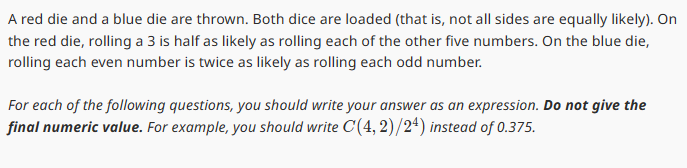 A red die and a blue die are thrown. Both dice are loaded (that is, not all sides are equally likely). On
the red die, rolling a 3 is half as likely as rolling each of the other five numbers. On the blue die,
rolling each even number is twice as likely as rolling each odd number.
For each of the following questions, you should write your answer as an expression. Do not give the
final numeric value. For example, you should write C(4,2)/24) instead of 0.375.